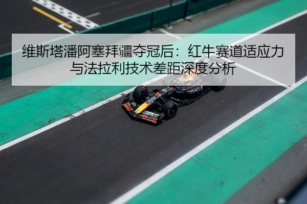 维斯塔潘阿塞拜疆夺冠后：红牛赛道适应力与法拉利技术差距深度分析